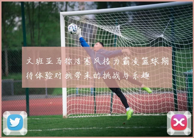 文班亚马称活塞风格为霸凌篮球期待体验对抗带来的挑战与乐趣