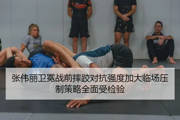 张伟丽卫冕战前摔跤对抗强度加大临场压制策略全面受检验